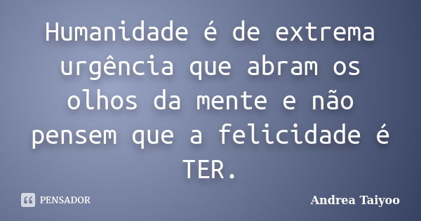 Humanidade é de extrema urgência que abram os olhos da mente e não pensem que a felicidade é TER.... Frase de Andrea Taiyoo.