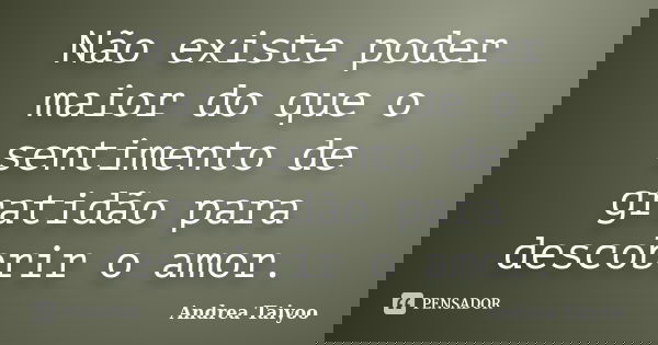 Não existe poder maior do que o sentimento de gratidão para descobrir o amor.... Frase de Andrea Taiyoo.