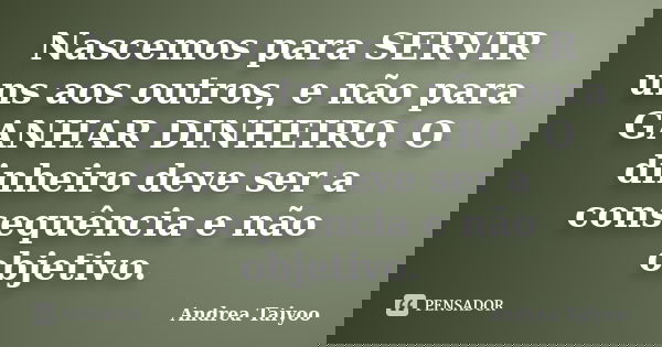 Nascemos para SERVIR uns aos outros, e não para GANHAR DINHEIRO. O dinheiro deve ser a consequência e não objetivo.... Frase de Andrea Taiyoo.