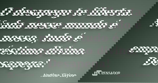 O desapego te liberta. Nada nesse mundo é nosso, tudo é empréstimo divino. Desapega!... Frase de Andrea Taiyoo.