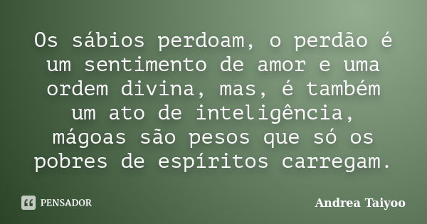 Os sábios perdoam, o perdão é um sentimento de amor e uma ordem divina, mas, é também um ato de inteligência, mágoas são pesos que só os pobres de espíritos car... Frase de Andrea Taiyoo.