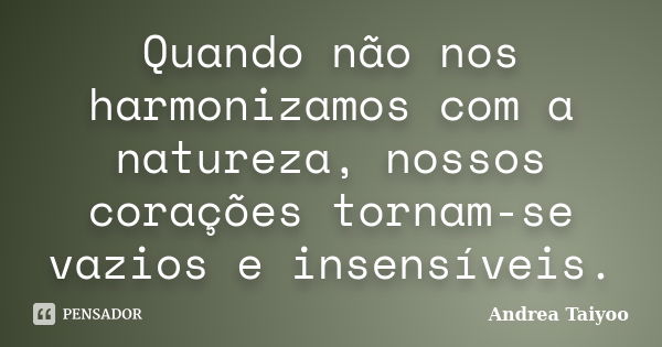 Quando não nos harmonizamos com a natureza, nossos corações tornam-se vazios e insensíveis.... Frase de Andrea Taiyoo.