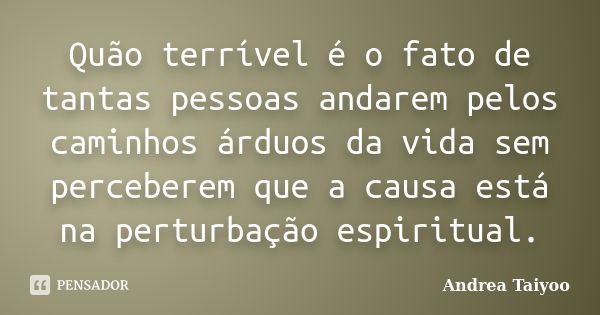 Quão terrível é o fato de tantas pessoas andarem pelos caminhos árduos da vida sem perceberem que a causa está na perturbação espiritual.... Frase de Andrea Taiyoo.