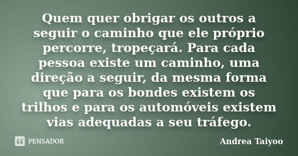 Quem quer obrigar os outros a seguir o caminho que ele próprio percorre, tropeçará. Para cada pessoa existe um caminho, uma direção a seguir, da mesma forma que... Frase de Andrea Taiyoo.