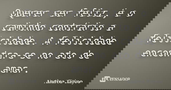 Querer ser feliz, é o caminho contrário a felicidade. A felicidade encontra-se no ato de amar.... Frase de Andrea Taiyoo.