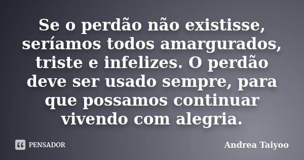 Se o perdão não existisse, seríamos todos amargurados, triste e infelizes. O perdão deve ser usado sempre, para que possamos continuar vivendo com alegria.... Frase de Andrea Taiyoo.