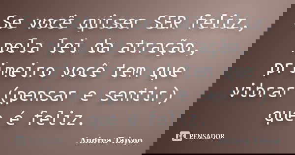 Se você quiser SER feliz, pela lei da atração, primeiro você tem que vibrar (pensar e sentir) que é feliz.... Frase de Andrea Taiyoo.