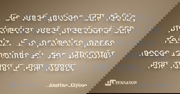 Se você quiser SER feliz, primeiro você precisará SER feliz. E o primeiro passo nesse caminho é: ter GRATIDÃO POR TUDO E POR TODOS.... Frase de Andrea Taiyoo.