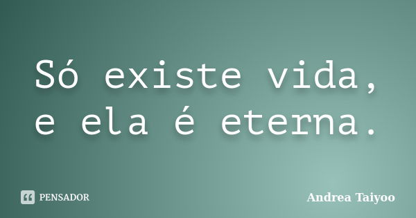 Só existe vida, e ela é eterna.... Frase de Andrea Taiyoo.