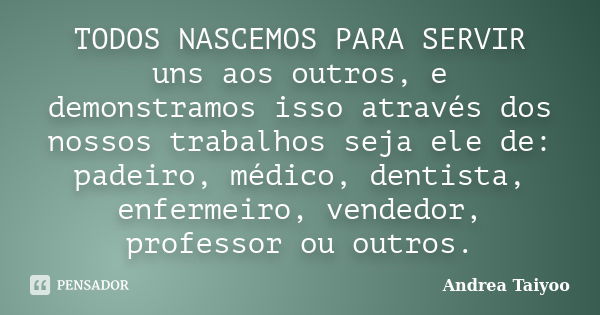 TODOS NASCEMOS PARA SERVIR uns aos outros, e demonstramos isso através dos nossos trabalhos seja ele de: padeiro, médico, dentista, enfermeiro, vendedor, profes... Frase de Andrea Taiyoo.