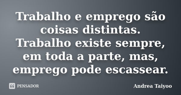 Trabalho e emprego são coisas distintas. Trabalho existe sempre, em toda a parte, mas, emprego pode escassear.... Frase de Andrea Taiyoo.