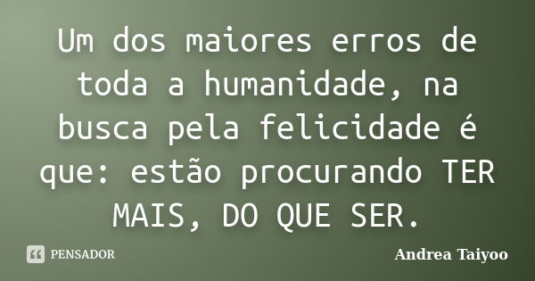 Um dos maiores erros de toda a humanidade, na busca pela felicidade é que: estão procurando TER MAIS, DO QUE SER.... Frase de Andrea Taiyoo.