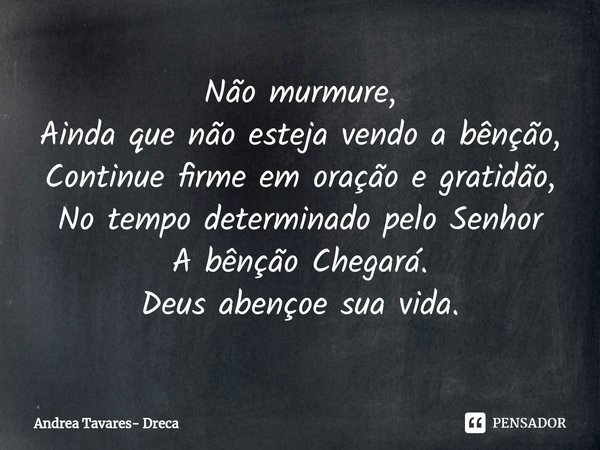 ⁠Não murmure,
Ainda que não esteja vendo a bênção,
Continue firme em oração e gratidão,
No tempo determinado pelo Senhor
A bênção Chegará.
Deus abençoe sua vida... Frase de Andrea Tavares- Dreca.