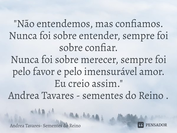 ⁠"Não entendemos, mas confiamos.
Nunca foi sobre entender, sempre foi sobre confiar.
Nunca foi sobre merecer, sempre foi pelo favor e pelo imensurável amor... Frase de Andrea Tavares- Sementes do Reino.