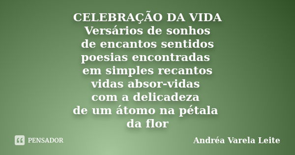 CELEBRAÇÃO DA VIDA Versários de sonhos de encantos sentidos poesias encontradas em simples recantos vidas absor-vidas com a delicadeza de um átomo na pétala da ... Frase de Andréa Varela Leite.