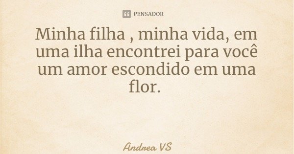 Minha filha , minha vida, em uma ilha encontrei para você um amor escondido em uma flor.... Frase de Andrea VS.