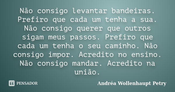 Não consigo levantar bandeiras. Prefiro que cada um tenha a sua. Não consigo querer que outros sigam meus passos. Prefiro que cada um tenha o seu caminho. Não c... Frase de Andréa Wollenhaupt Petry.