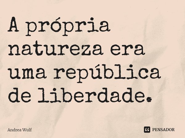 ⁠A própria natureza era uma república de liberdade.... Frase de Andrea Wulf.