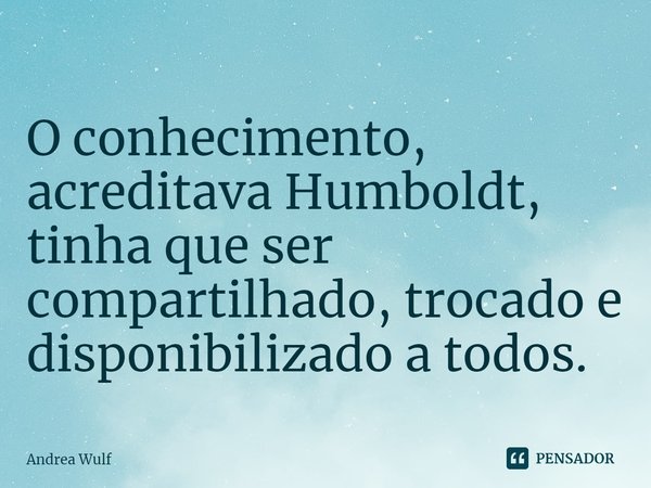 ⁠O conhecimento, acreditava Humboldt, tinha que ser compartilhado, trocado e disponibilizado a todos.... Frase de Andrea Wulf.