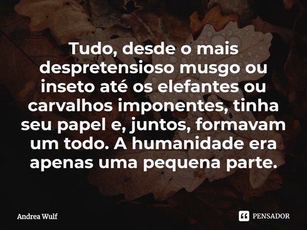 ⁠Tudo, desde o mais despretensioso musgo ou inseto até os elefantes ou carvalhos imponentes, tinha seu papel e, juntos, formavam um todo. A humanidade era apena... Frase de Andrea Wulf.