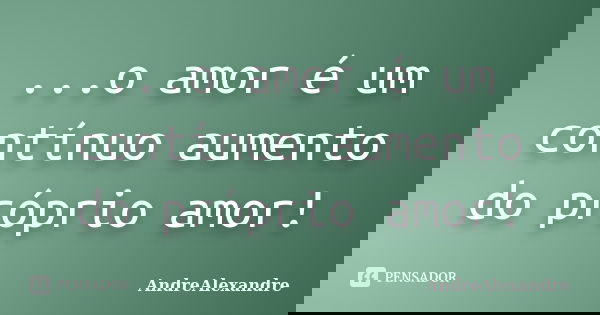 ...o amor é um contínuo aumento do próprio amor!... Frase de AndreAlexandre.
