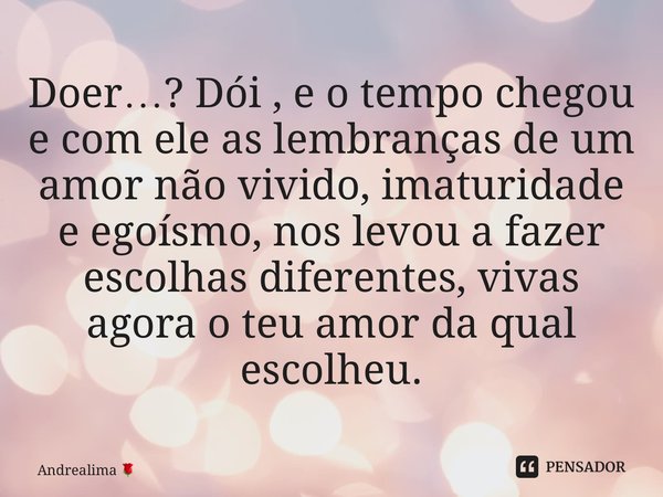 ⁠Doer…? Dói , e o tempo chegou e com ele as lembranças de um amor não vivido, imaturidade e egoísmo, nos levou a fazer escolhas diferentes, vivas agora o teu am... Frase de Andrealima.