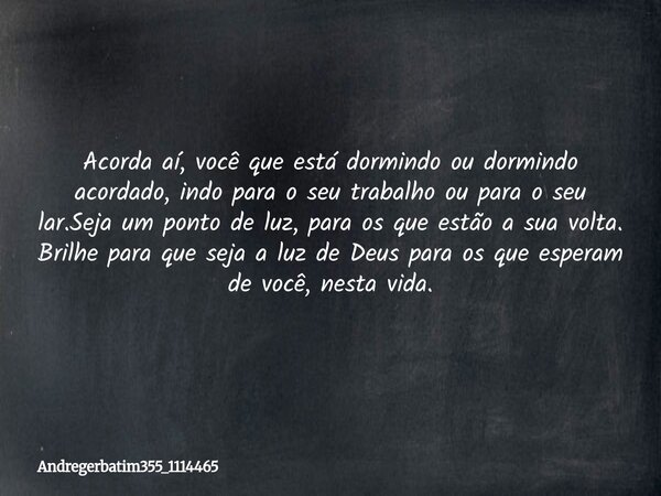 Acorda aí, você que está dormindo ou dormindo acordado, indo para o seu trabalho ou para o seu lar.Seja um ponto de luz, para os que estão a sua volta. Brilhe p... Frase de Andregerbatim355_1114465.