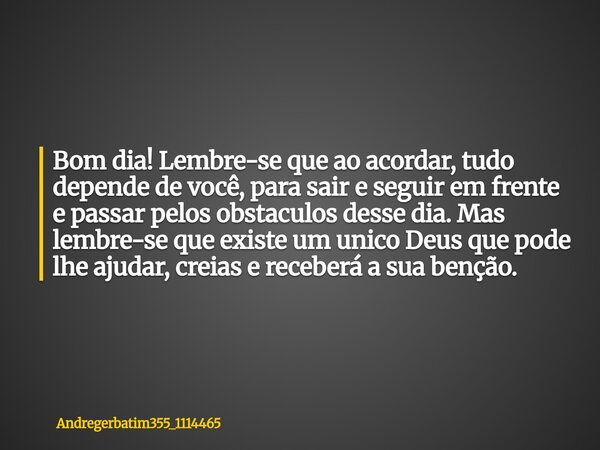 Bom dia! Lembre-se que ao acordar, tudo depende de você, para sair e seguir em frente e passar pelos obstaculos desse dia. Mas lembre-se que existe um unico Deu... Frase de Andregerbatim355_1114465.