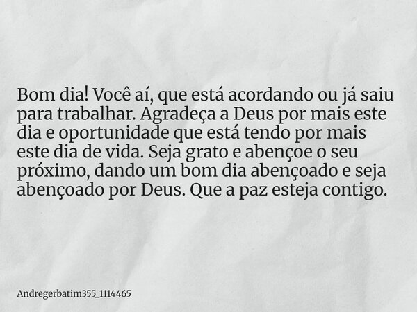 Bom dia! Você aí, que está acordando ou já saiu para trabalhar. Agradeça a Deus por mais este dia e oportunidade que está tendo por mais este dia de vida. Seja ... Frase de Andregerbatim355_1114465.