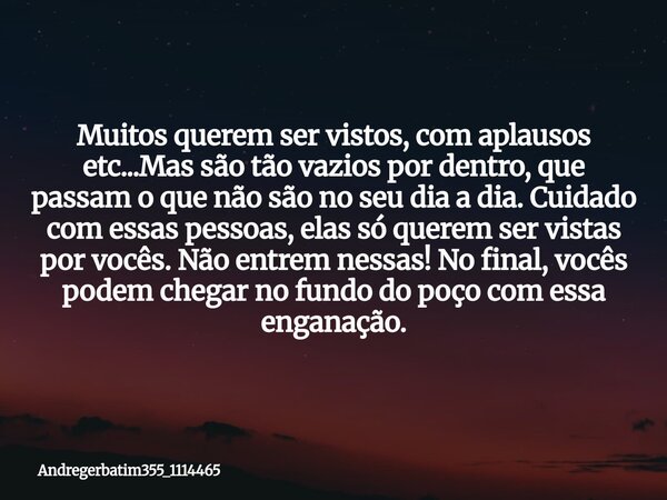 Muitos querem ser vistos, com aplausos etc...Mas são tão vazios por dentro, que passam o que não são no seu dia a dia. Cuidado com essas pessoas, elas só querem... Frase de Andregerbatim355_1114465.