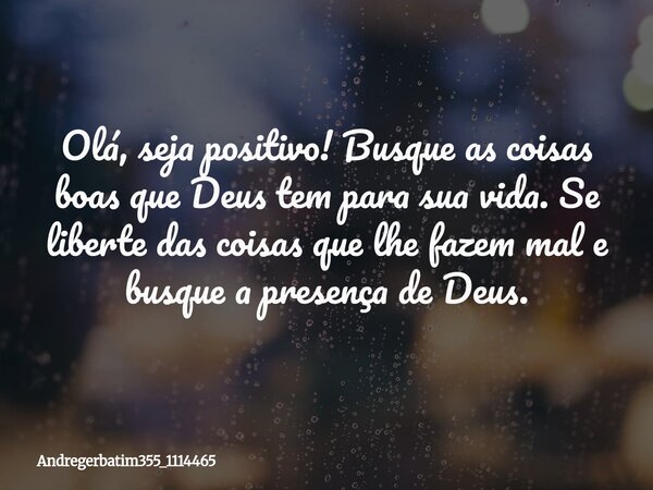 Olá, seja positivo! Busque as coisas boas que Deus tem para sua vida. Se liberte das coisas que lhe fazem mal e busque a presença de Deus.... Frase de andregerbatim355_1114465.