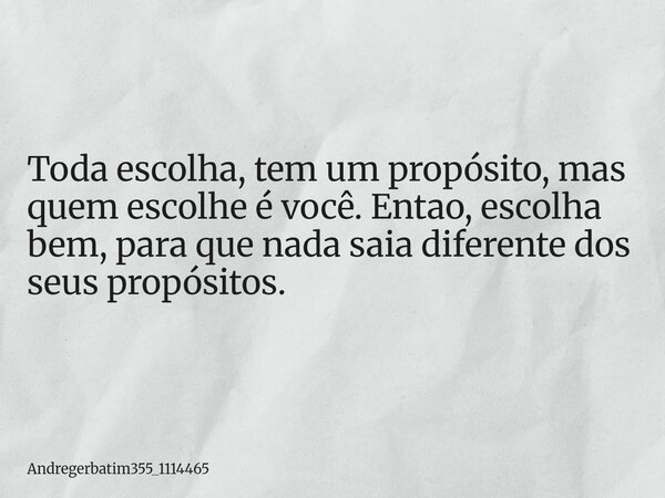 Toda escolha, tem um propósito, mas quem escolhe é você. Entao, escolha bem, para que nada saia diferente dos seus propósitos.... Frase de Andregerbatim355_1114465.