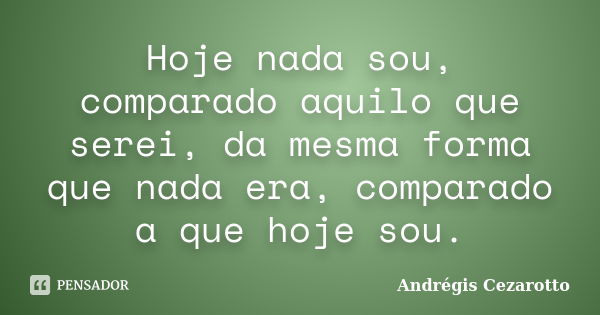 Hoje nada sou, comparado aquilo que serei, da mesma forma que nada era, comparado a que hoje sou.... Frase de Andrégis Cezarotto.