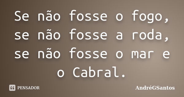 Se não fosse o fogo, se não fosse a roda, se não fosse o mar e o Cabral.... Frase de AndréGSantos.