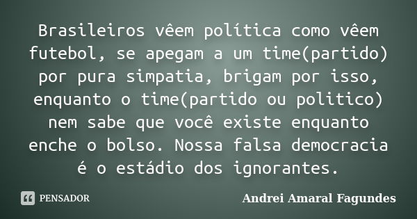 Brasileiros vêem política como vêem futebol, se apegam a um time(partido) por pura simpatia, brigam por isso, enquanto o time(partido ou politico) nem sabe que ... Frase de Andrei Amaral Fagundes.