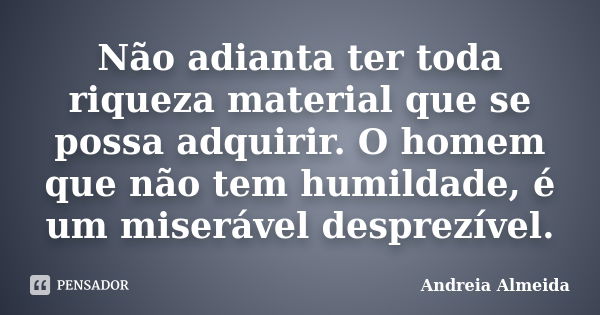 Não adianta ter toda riqueza material que se possa adquirir. O homem que não tem humildade, é um miserável desprezível.... Frase de Andreia Almeida.