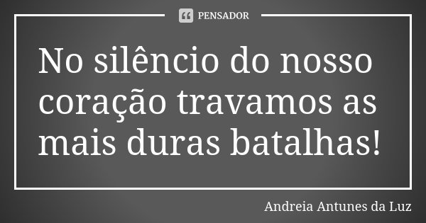 No silêncio do nosso coração travamos as mais duras batalhas!... Frase de Andréia Antunes da Luz.