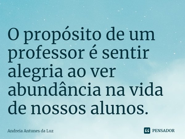⁠O propósito de um professor é sentir alegria ao ver abundância na vida de nossos alunos.... Frase de Andreia Antunes da Luz.