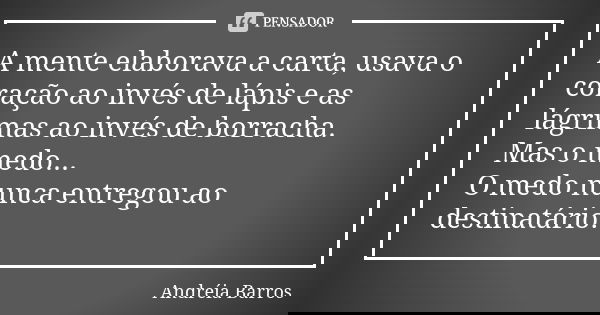 A mente elaborava a carta, usava o coração ao invés de lápis e as lágrimas ao invés de borracha. Mas o medo... O medo nunca entregou ao destinatário.... Frase de Andréia Barros.
