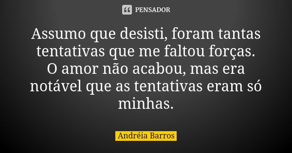 Assumo que desisti, foram tantas tentativas que me faltou forças. O amor não acabou, mas era notável que as tentativas eram só minhas.... Frase de Andréia Barros.