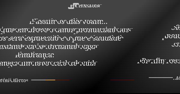 E assim os dias voam... Sei que em breve o amor pronuciado aos poucos será esquecido e o que é saudade constante vai se tornando vaga lembrança. Por fim, recome... Frase de Andréia Barros.