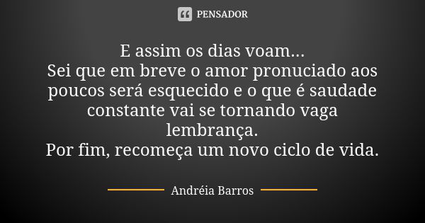 E assim os dias voam... Sei que em breve o amor pronuciado aos poucos será esquecido e o que é saudade constante vai se tornando vaga lembrança. Por fim, recome... Frase de Andréia Barros.