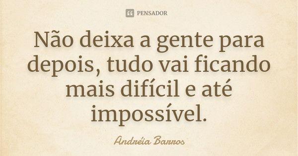 Não deixa a gente para depois, tudo vai ficando mais difícil e até impossível.... Frase de Andréia Barros.