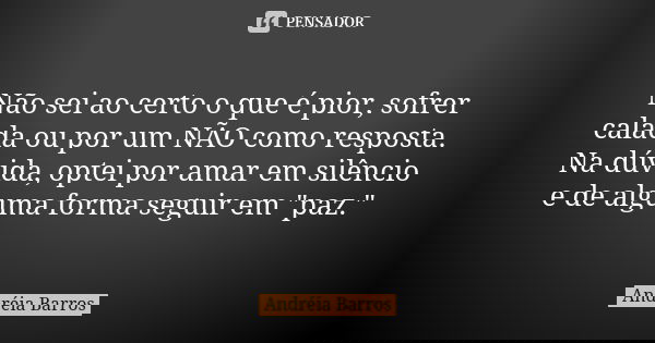 Não sei ao certo o que é pior, sofrer calada ou por um NÃO como resposta. Na dúvida, optei por amar em silêncio e de alguma forma seguir em "paz."... Frase de Andréia Barros.