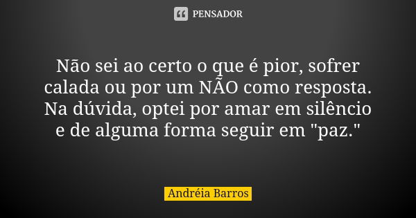 Não sei ao certo o que é pior, sofrer calada ou por um NÃO como resposta. Na dúvida, optei por amar em silêncio e de alguma forma seguir em "paz."... Frase de Andréia Barros.