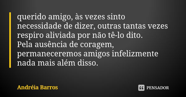 querido amigo, às vezes sinto necessidade de dizer, outras tantas vezes respiro aliviada por não tê-lo dito. Pela ausência de coragem, permaneceremos amigos inf... Frase de Andréia Barros.