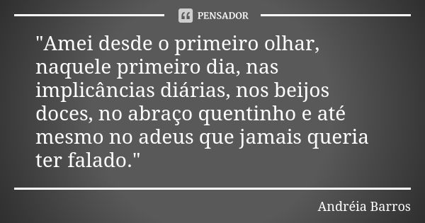 "Amei desde o primeiro olhar, naquele primeiro dia, nas implicâncias diárias, nos beijos doces, no abraço quentinho e até mesmo no adeus que jamais queria ... Frase de Andréia Barros.