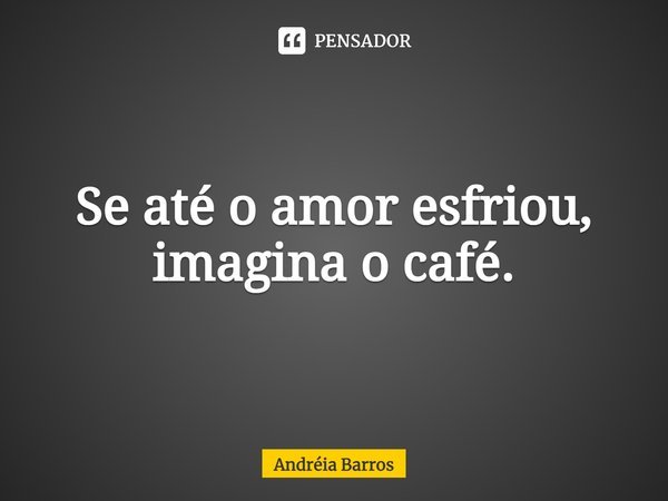 Se até o amor esfriou, imagina o café.... Frase de Andréia Barros.