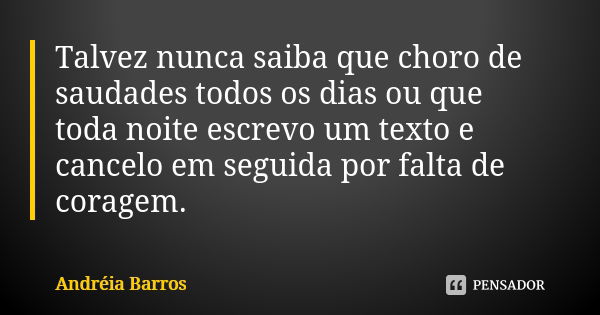 Talvez nunca saiba que choro de saudades todos os dias ou que toda noite escrevo um texto e cancelo em seguida por falta de coragem.... Frase de Andréia Barros.