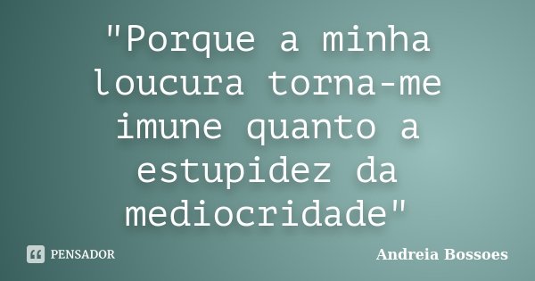 "Porque a minha loucura torna-me imune quanto a estupidez da mediocridade"... Frase de Andreia Bossoes.